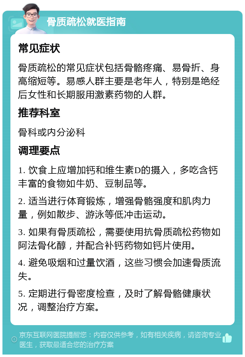 骨质疏松就医指南 常见症状 骨质疏松的常见症状包括骨骼疼痛、易骨折、身高缩短等。易感人群主要是老年人，特别是绝经后女性和长期服用激素药物的人群。 推荐科室 骨科或内分泌科 调理要点 1. 饮食上应增加钙和维生素D的摄入，多吃含钙丰富的食物如牛奶、豆制品等。 2. 适当进行体育锻炼，增强骨骼强度和肌肉力量，例如散步、游泳等低冲击运动。 3. 如果有骨质疏松，需要使用抗骨质疏松药物如阿法骨化醇，并配合补钙药物如钙片使用。 4. 避免吸烟和过量饮酒，这些习惯会加速骨质流失。 5. 定期进行骨密度检查，及时了解骨骼健康状况，调整治疗方案。