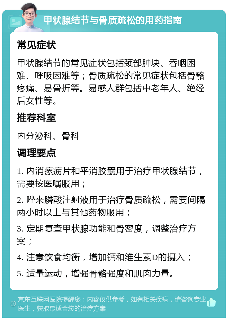 甲状腺结节与骨质疏松的用药指南 常见症状 甲状腺结节的常见症状包括颈部肿块、吞咽困难、呼吸困难等；骨质疏松的常见症状包括骨骼疼痛、易骨折等。易感人群包括中老年人、绝经后女性等。 推荐科室 内分泌科、骨科 调理要点 1. 内消瘰疬片和平消胶囊用于治疗甲状腺结节，需要按医嘱服用； 2. 唑来膦酸注射液用于治疗骨质疏松，需要间隔两小时以上与其他药物服用； 3. 定期复查甲状腺功能和骨密度，调整治疗方案； 4. 注意饮食均衡，增加钙和维生素D的摄入； 5. 适量运动，增强骨骼强度和肌肉力量。