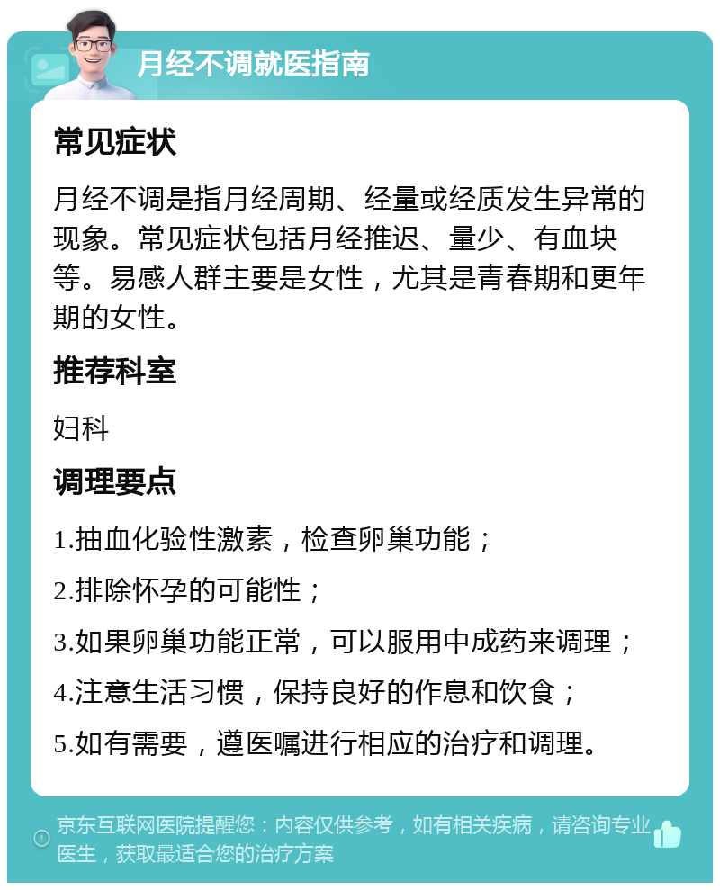 月经不调就医指南 常见症状 月经不调是指月经周期、经量或经质发生异常的现象。常见症状包括月经推迟、量少、有血块等。易感人群主要是女性，尤其是青春期和更年期的女性。 推荐科室 妇科 调理要点 1.抽血化验性激素，检查卵巢功能； 2.排除怀孕的可能性； 3.如果卵巢功能正常，可以服用中成药来调理； 4.注意生活习惯，保持良好的作息和饮食； 5.如有需要，遵医嘱进行相应的治疗和调理。