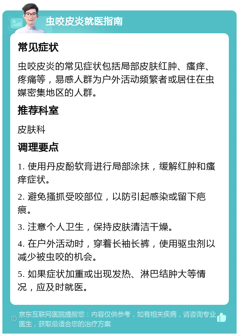 虫咬皮炎就医指南 常见症状 虫咬皮炎的常见症状包括局部皮肤红肿、瘙痒、疼痛等，易感人群为户外活动频繁者或居住在虫媒密集地区的人群。 推荐科室 皮肤科 调理要点 1. 使用丹皮酚软膏进行局部涂抹，缓解红肿和瘙痒症状。 2. 避免搔抓受咬部位，以防引起感染或留下疤痕。 3. 注意个人卫生，保持皮肤清洁干燥。 4. 在户外活动时，穿着长袖长裤，使用驱虫剂以减少被虫咬的机会。 5. 如果症状加重或出现发热、淋巴结肿大等情况，应及时就医。