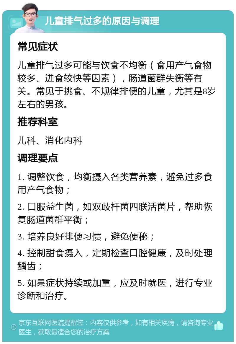 儿童排气过多的原因与调理 常见症状 儿童排气过多可能与饮食不均衡（食用产气食物较多、进食较快等因素），肠道菌群失衡等有关。常见于挑食、不规律排便的儿童，尤其是8岁左右的男孩。 推荐科室 儿科、消化内科 调理要点 1. 调整饮食，均衡摄入各类营养素，避免过多食用产气食物； 2. 口服益生菌，如双歧杆菌四联活菌片，帮助恢复肠道菌群平衡； 3. 培养良好排便习惯，避免便秘； 4. 控制甜食摄入，定期检查口腔健康，及时处理龋齿； 5. 如果症状持续或加重，应及时就医，进行专业诊断和治疗。