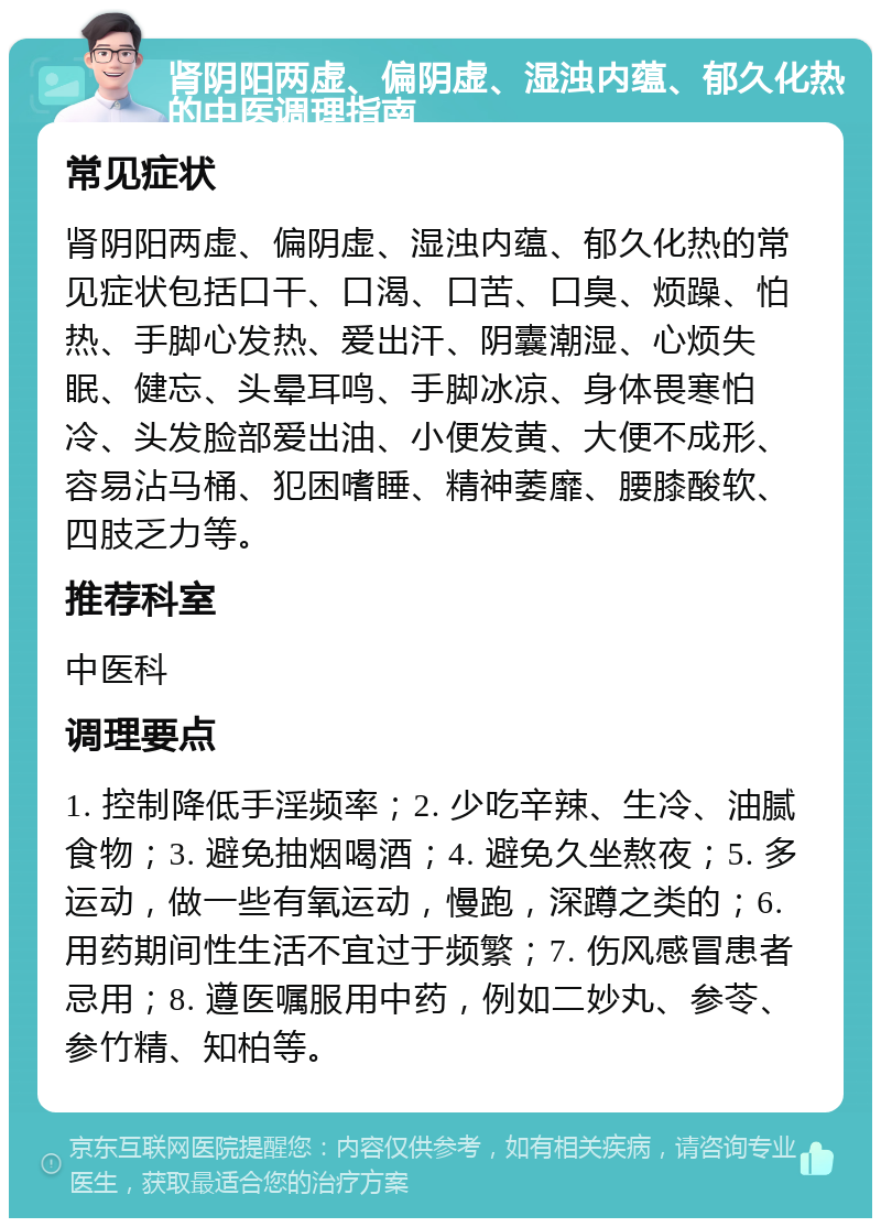 肾阴阳两虚、偏阴虚、湿浊内蕴、郁久化热的中医调理指南 常见症状 肾阴阳两虚、偏阴虚、湿浊内蕴、郁久化热的常见症状包括口干、口渴、口苦、口臭、烦躁、怕热、手脚心发热、爱出汗、阴囊潮湿、心烦失眠、健忘、头晕耳鸣、手脚冰凉、身体畏寒怕冷、头发脸部爱出油、小便发黄、大便不成形、容易沾马桶、犯困嗜睡、精神萎靡、腰膝酸软、四肢乏力等。 推荐科室 中医科 调理要点 1. 控制降低手淫频率；2. 少吃辛辣、生冷、油腻食物；3. 避免抽烟喝酒；4. 避免久坐熬夜；5. 多运动，做一些有氧运动，慢跑，深蹲之类的；6. 用药期间性生活不宜过于频繁；7. 伤风感冒患者忌用；8. 遵医嘱服用中药，例如二妙丸、参苓、参竹精、知柏等。