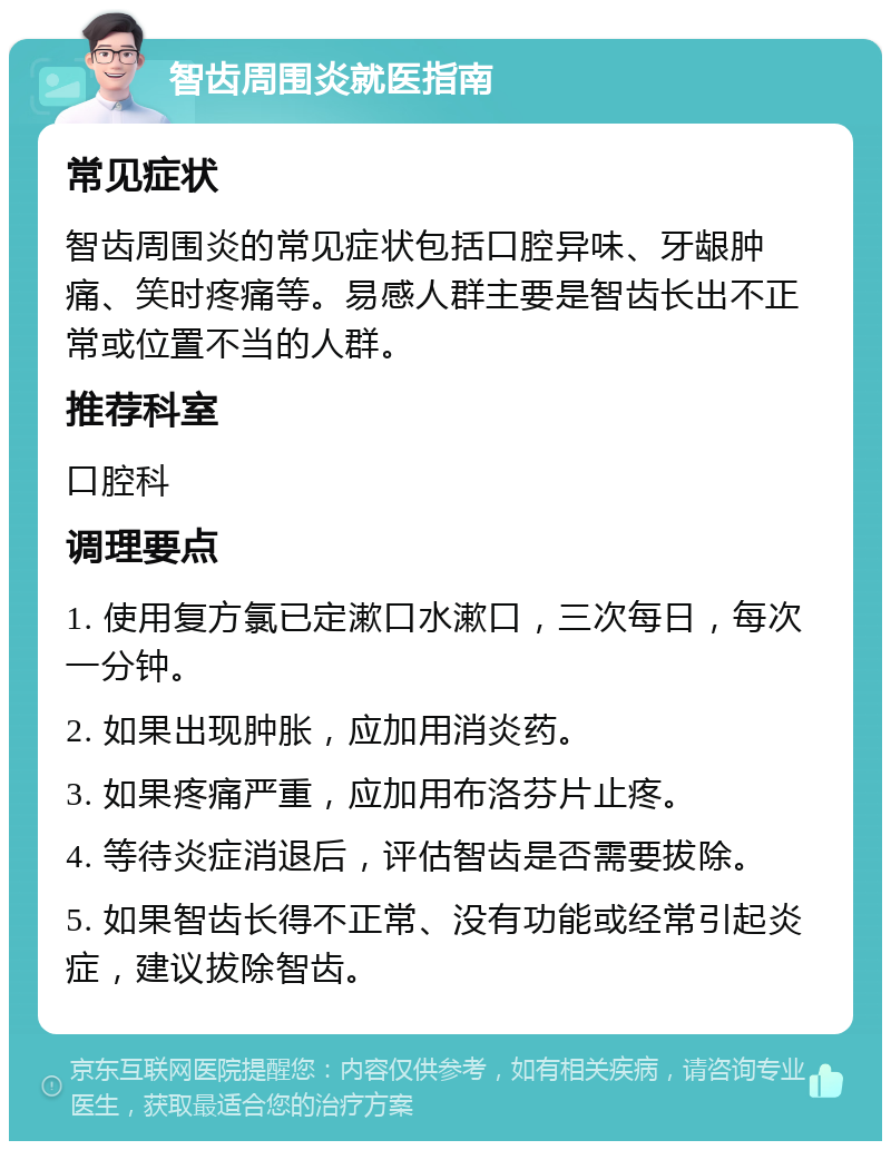 智齿周围炎就医指南 常见症状 智齿周围炎的常见症状包括口腔异味、牙龈肿痛、笑时疼痛等。易感人群主要是智齿长出不正常或位置不当的人群。 推荐科室 口腔科 调理要点 1. 使用复方氯已定漱口水漱口，三次每日，每次一分钟。 2. 如果出现肿胀，应加用消炎药。 3. 如果疼痛严重，应加用布洛芬片止疼。 4. 等待炎症消退后，评估智齿是否需要拔除。 5. 如果智齿长得不正常、没有功能或经常引起炎症，建议拔除智齿。