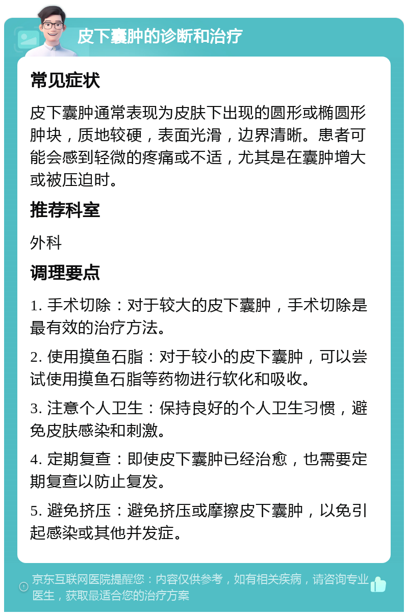 皮下囊肿的诊断和治疗 常见症状 皮下囊肿通常表现为皮肤下出现的圆形或椭圆形肿块，质地较硬，表面光滑，边界清晰。患者可能会感到轻微的疼痛或不适，尤其是在囊肿增大或被压迫时。 推荐科室 外科 调理要点 1. 手术切除：对于较大的皮下囊肿，手术切除是最有效的治疗方法。 2. 使用摸鱼石脂：对于较小的皮下囊肿，可以尝试使用摸鱼石脂等药物进行软化和吸收。 3. 注意个人卫生：保持良好的个人卫生习惯，避免皮肤感染和刺激。 4. 定期复查：即使皮下囊肿已经治愈，也需要定期复查以防止复发。 5. 避免挤压：避免挤压或摩擦皮下囊肿，以免引起感染或其他并发症。