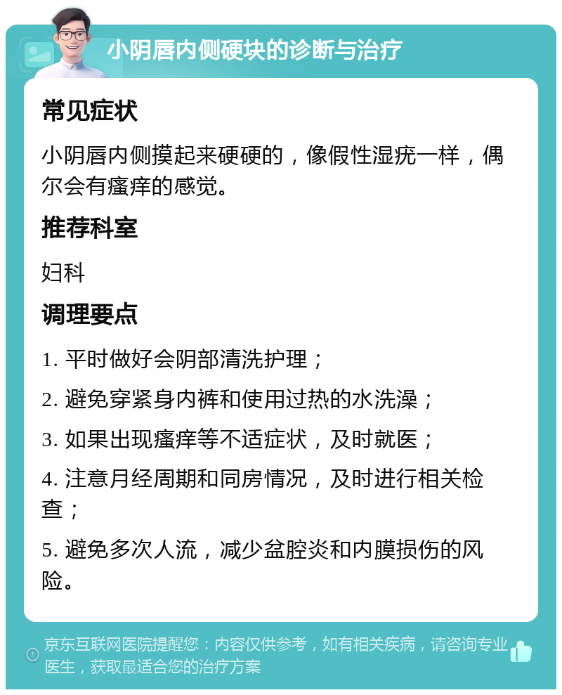 小阴唇内侧硬块的诊断与治疗 常见症状 小阴唇内侧摸起来硬硬的，像假性湿疣一样，偶尔会有瘙痒的感觉。 推荐科室 妇科 调理要点 1. 平时做好会阴部清洗护理； 2. 避免穿紧身内裤和使用过热的水洗澡； 3. 如果出现瘙痒等不适症状，及时就医； 4. 注意月经周期和同房情况，及时进行相关检查； 5. 避免多次人流，减少盆腔炎和内膜损伤的风险。