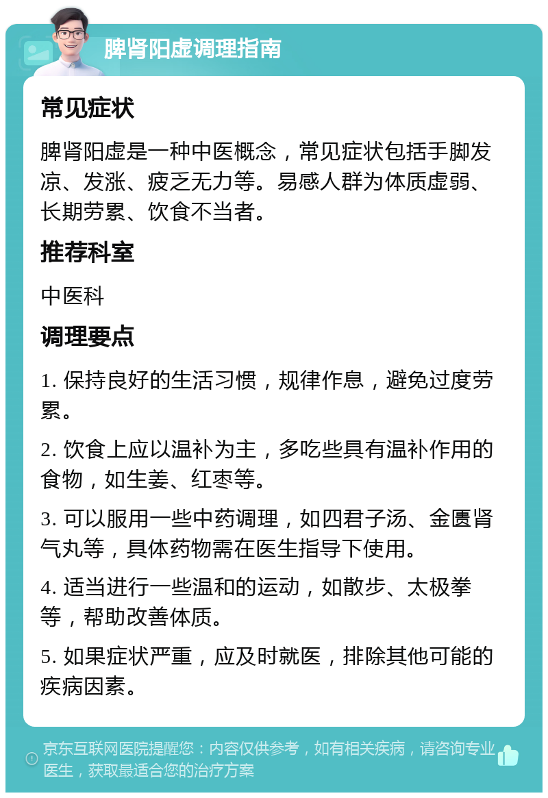 脾肾阳虚调理指南 常见症状 脾肾阳虚是一种中医概念，常见症状包括手脚发凉、发涨、疲乏无力等。易感人群为体质虚弱、长期劳累、饮食不当者。 推荐科室 中医科 调理要点 1. 保持良好的生活习惯，规律作息，避免过度劳累。 2. 饮食上应以温补为主，多吃些具有温补作用的食物，如生姜、红枣等。 3. 可以服用一些中药调理，如四君子汤、金匮肾气丸等，具体药物需在医生指导下使用。 4. 适当进行一些温和的运动，如散步、太极拳等，帮助改善体质。 5. 如果症状严重，应及时就医，排除其他可能的疾病因素。