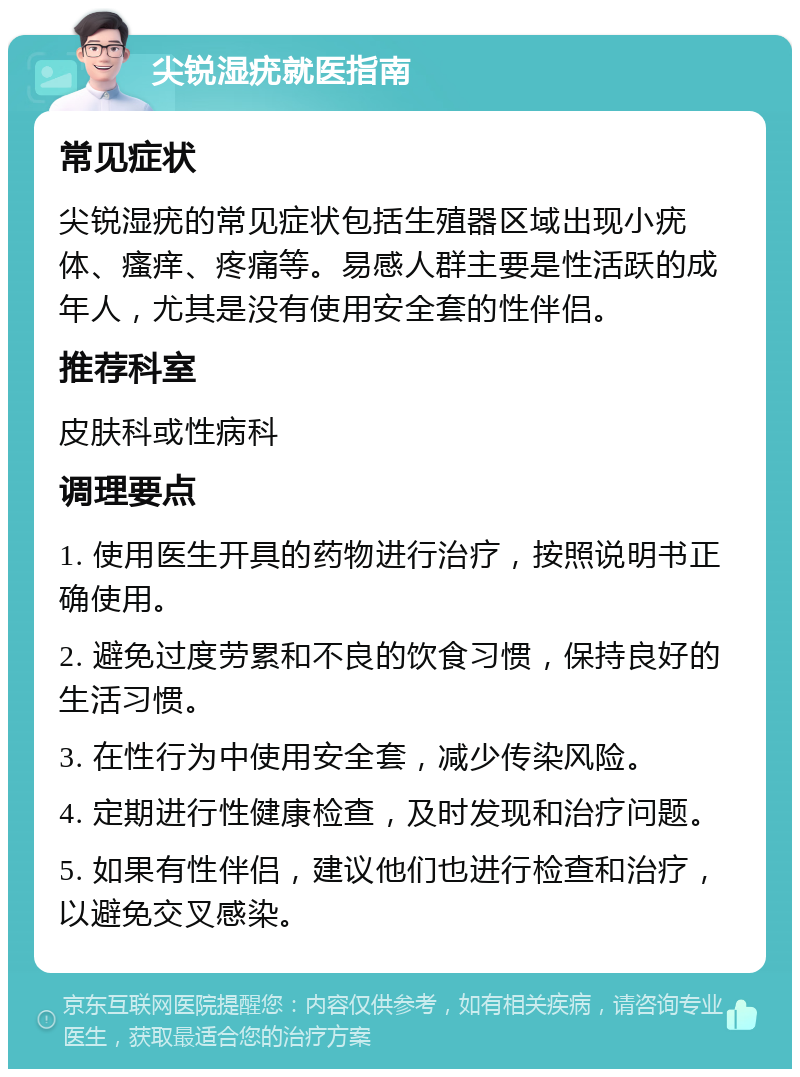 尖锐湿疣就医指南 常见症状 尖锐湿疣的常见症状包括生殖器区域出现小疣体、瘙痒、疼痛等。易感人群主要是性活跃的成年人，尤其是没有使用安全套的性伴侣。 推荐科室 皮肤科或性病科 调理要点 1. 使用医生开具的药物进行治疗，按照说明书正确使用。 2. 避免过度劳累和不良的饮食习惯，保持良好的生活习惯。 3. 在性行为中使用安全套，减少传染风险。 4. 定期进行性健康检查，及时发现和治疗问题。 5. 如果有性伴侣，建议他们也进行检查和治疗，以避免交叉感染。