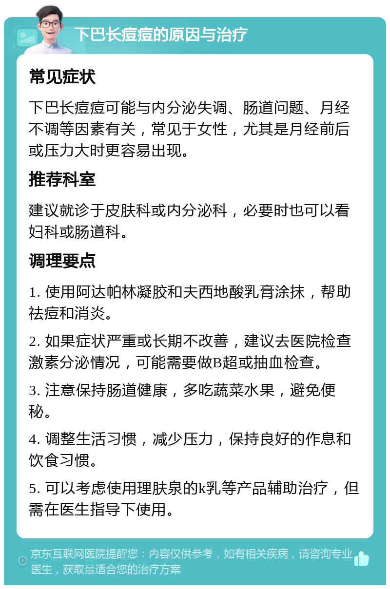 下巴长痘痘的原因与治疗 常见症状 下巴长痘痘可能与内分泌失调、肠道问题、月经不调等因素有关，常见于女性，尤其是月经前后或压力大时更容易出现。 推荐科室 建议就诊于皮肤科或内分泌科，必要时也可以看妇科或肠道科。 调理要点 1. 使用阿达帕林凝胶和夫西地酸乳膏涂抹，帮助祛痘和消炎。 2. 如果症状严重或长期不改善，建议去医院检查激素分泌情况，可能需要做B超或抽血检查。 3. 注意保持肠道健康，多吃蔬菜水果，避免便秘。 4. 调整生活习惯，减少压力，保持良好的作息和饮食习惯。 5. 可以考虑使用理肤泉的k乳等产品辅助治疗，但需在医生指导下使用。