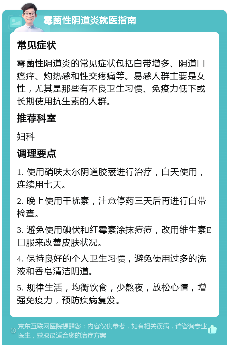 霉菌性阴道炎就医指南 常见症状 霉菌性阴道炎的常见症状包括白带增多、阴道口瘙痒、灼热感和性交疼痛等。易感人群主要是女性，尤其是那些有不良卫生习惯、免疫力低下或长期使用抗生素的人群。 推荐科室 妇科 调理要点 1. 使用硝呋太尔阴道胶囊进行治疗，白天使用，连续用七天。 2. 晚上使用干扰素，注意停药三天后再进行白带检查。 3. 避免使用碘伏和红霉素涂抹痘痘，改用维生素E口服来改善皮肤状况。 4. 保持良好的个人卫生习惯，避免使用过多的洗液和香皂清洁阴道。 5. 规律生活，均衡饮食，少熬夜，放松心情，增强免疫力，预防疾病复发。