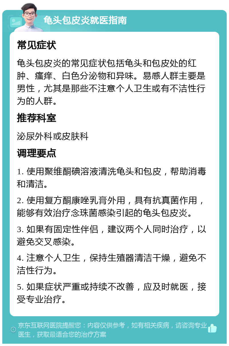 龟头包皮炎就医指南 常见症状 龟头包皮炎的常见症状包括龟头和包皮处的红肿、瘙痒、白色分泌物和异味。易感人群主要是男性，尤其是那些不注意个人卫生或有不洁性行为的人群。 推荐科室 泌尿外科或皮肤科 调理要点 1. 使用聚维酮碘溶液清洗龟头和包皮，帮助消毒和清洁。 2. 使用复方酮康唑乳膏外用，具有抗真菌作用，能够有效治疗念珠菌感染引起的龟头包皮炎。 3. 如果有固定性伴侣，建议两个人同时治疗，以避免交叉感染。 4. 注意个人卫生，保持生殖器清洁干燥，避免不洁性行为。 5. 如果症状严重或持续不改善，应及时就医，接受专业治疗。