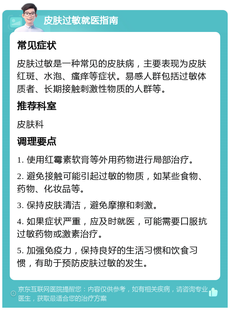 皮肤过敏就医指南 常见症状 皮肤过敏是一种常见的皮肤病，主要表现为皮肤红斑、水泡、瘙痒等症状。易感人群包括过敏体质者、长期接触刺激性物质的人群等。 推荐科室 皮肤科 调理要点 1. 使用红霉素软膏等外用药物进行局部治疗。 2. 避免接触可能引起过敏的物质，如某些食物、药物、化妆品等。 3. 保持皮肤清洁，避免摩擦和刺激。 4. 如果症状严重，应及时就医，可能需要口服抗过敏药物或激素治疗。 5. 加强免疫力，保持良好的生活习惯和饮食习惯，有助于预防皮肤过敏的发生。