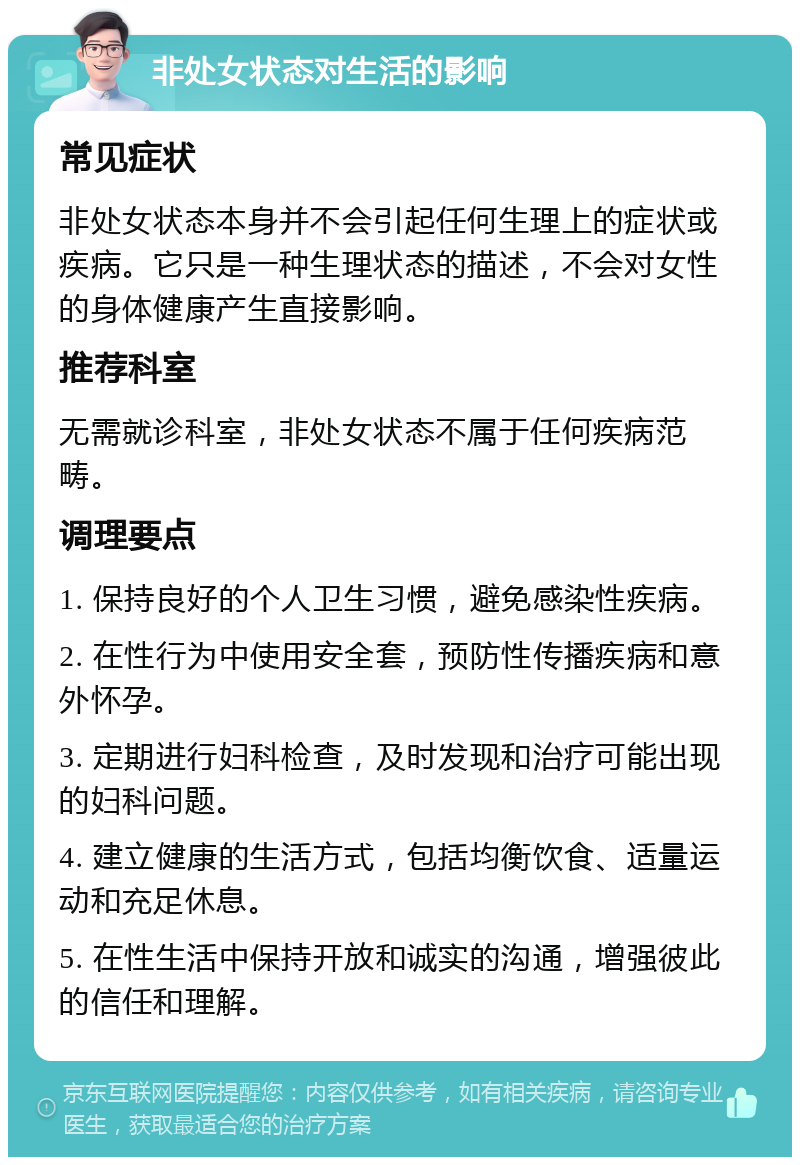 非处女状态对生活的影响 常见症状 非处女状态本身并不会引起任何生理上的症状或疾病。它只是一种生理状态的描述，不会对女性的身体健康产生直接影响。 推荐科室 无需就诊科室，非处女状态不属于任何疾病范畴。 调理要点 1. 保持良好的个人卫生习惯，避免感染性疾病。 2. 在性行为中使用安全套，预防性传播疾病和意外怀孕。 3. 定期进行妇科检查，及时发现和治疗可能出现的妇科问题。 4. 建立健康的生活方式，包括均衡饮食、适量运动和充足休息。 5. 在性生活中保持开放和诚实的沟通，增强彼此的信任和理解。