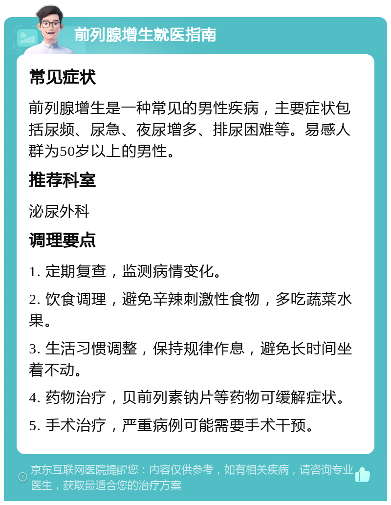 前列腺增生就医指南 常见症状 前列腺增生是一种常见的男性疾病，主要症状包括尿频、尿急、夜尿增多、排尿困难等。易感人群为50岁以上的男性。 推荐科室 泌尿外科 调理要点 1. 定期复查，监测病情变化。 2. 饮食调理，避免辛辣刺激性食物，多吃蔬菜水果。 3. 生活习惯调整，保持规律作息，避免长时间坐着不动。 4. 药物治疗，贝前列素钠片等药物可缓解症状。 5. 手术治疗，严重病例可能需要手术干预。