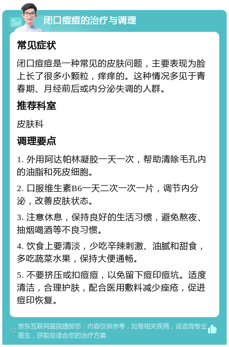 闭口痘痘的治疗与调理 常见症状 闭口痘痘是一种常见的皮肤问题，主要表现为脸上长了很多小颗粒，痒痒的。这种情况多见于青春期、月经前后或内分泌失调的人群。 推荐科室 皮肤科 调理要点 1. 外用阿达帕林凝胶一天一次，帮助清除毛孔内的油脂和死皮细胞。 2. 口服维生素B6一天二次一次一片，调节内分泌，改善皮肤状态。 3. 注意休息，保持良好的生活习惯，避免熬夜、抽烟喝酒等不良习惯。 4. 饮食上要清淡，少吃辛辣刺激、油腻和甜食，多吃蔬菜水果，保持大便通畅。 5. 不要挤压或扣痘痘，以免留下痘印痘坑。适度清洁，合理护肤，配合医用敷料减少痤疮，促进痘印恢复。