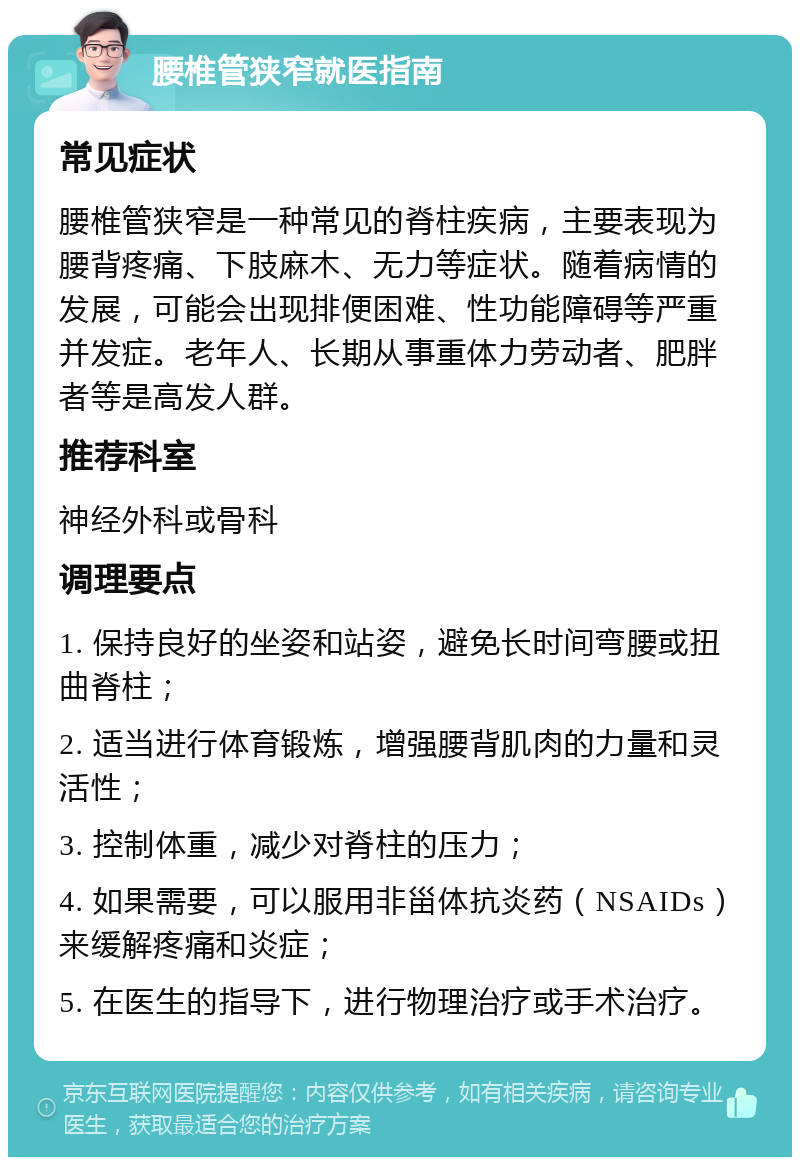 腰椎管狭窄就医指南 常见症状 腰椎管狭窄是一种常见的脊柱疾病，主要表现为腰背疼痛、下肢麻木、无力等症状。随着病情的发展，可能会出现排便困难、性功能障碍等严重并发症。老年人、长期从事重体力劳动者、肥胖者等是高发人群。 推荐科室 神经外科或骨科 调理要点 1. 保持良好的坐姿和站姿，避免长时间弯腰或扭曲脊柱； 2. 适当进行体育锻炼，增强腰背肌肉的力量和灵活性； 3. 控制体重，减少对脊柱的压力； 4. 如果需要，可以服用非甾体抗炎药（NSAIDs）来缓解疼痛和炎症； 5. 在医生的指导下，进行物理治疗或手术治疗。