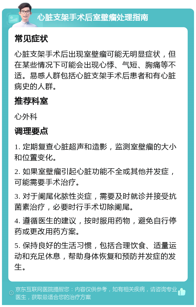 心脏支架手术后室壁瘤处理指南 常见症状 心脏支架手术后出现室壁瘤可能无明显症状，但在某些情况下可能会出现心悸、气短、胸痛等不适。易感人群包括心脏支架手术后患者和有心脏病史的人群。 推荐科室 心外科 调理要点 1. 定期复查心脏超声和造影，监测室壁瘤的大小和位置变化。 2. 如果室壁瘤引起心脏功能不全或其他并发症，可能需要手术治疗。 3. 对于阑尾化脓性炎症，需要及时就诊并接受抗菌素治疗，必要时行手术切除阑尾。 4. 遵循医生的建议，按时服用药物，避免自行停药或更改用药方案。 5. 保持良好的生活习惯，包括合理饮食、适量运动和充足休息，帮助身体恢复和预防并发症的发生。