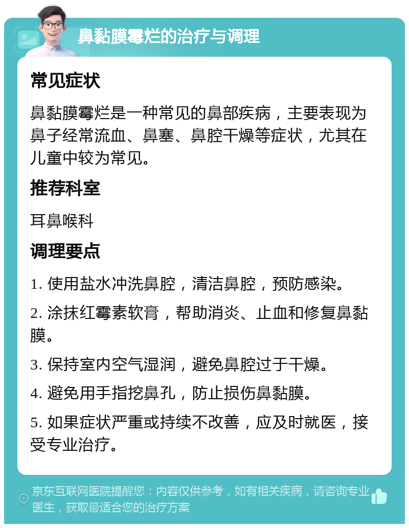 鼻黏膜霉烂的治疗与调理 常见症状 鼻黏膜霉烂是一种常见的鼻部疾病，主要表现为鼻子经常流血、鼻塞、鼻腔干燥等症状，尤其在儿童中较为常见。 推荐科室 耳鼻喉科 调理要点 1. 使用盐水冲洗鼻腔，清洁鼻腔，预防感染。 2. 涂抹红霉素软膏，帮助消炎、止血和修复鼻黏膜。 3. 保持室内空气湿润，避免鼻腔过于干燥。 4. 避免用手指挖鼻孔，防止损伤鼻黏膜。 5. 如果症状严重或持续不改善，应及时就医，接受专业治疗。