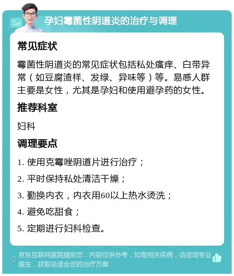 孕妇霉菌性阴道炎的治疗与调理 常见症状 霉菌性阴道炎的常见症状包括私处瘙痒、白带异常（如豆腐渣样、发绿、异味等）等。易感人群主要是女性，尤其是孕妇和使用避孕药的女性。 推荐科室 妇科 调理要点 1. 使用克霉唑阴道片进行治疗； 2. 平时保持私处清洁干燥； 3. 勤换内衣，内衣用60以上热水烫洗； 4. 避免吃甜食； 5. 定期进行妇科检查。