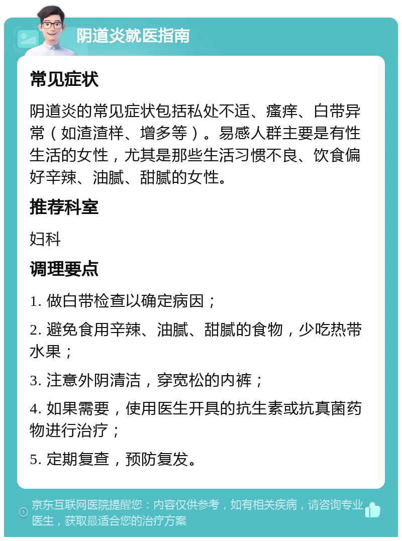 阴道炎就医指南 常见症状 阴道炎的常见症状包括私处不适、瘙痒、白带异常（如渣渣样、增多等）。易感人群主要是有性生活的女性，尤其是那些生活习惯不良、饮食偏好辛辣、油腻、甜腻的女性。 推荐科室 妇科 调理要点 1. 做白带检查以确定病因； 2. 避免食用辛辣、油腻、甜腻的食物，少吃热带水果； 3. 注意外阴清洁，穿宽松的内裤； 4. 如果需要，使用医生开具的抗生素或抗真菌药物进行治疗； 5. 定期复查，预防复发。