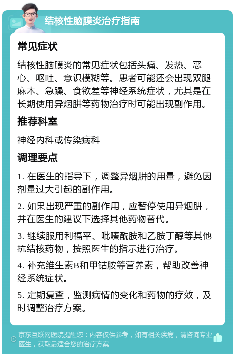 结核性脑膜炎治疗指南 常见症状 结核性脑膜炎的常见症状包括头痛、发热、恶心、呕吐、意识模糊等。患者可能还会出现双腿麻木、急躁、食欲差等神经系统症状，尤其是在长期使用异烟肼等药物治疗时可能出现副作用。 推荐科室 神经内科或传染病科 调理要点 1. 在医生的指导下，调整异烟肼的用量，避免因剂量过大引起的副作用。 2. 如果出现严重的副作用，应暂停使用异烟肼，并在医生的建议下选择其他药物替代。 3. 继续服用利福平、吡嗪酰胺和乙胺丁醇等其他抗结核药物，按照医生的指示进行治疗。 4. 补充维生素B和甲钴胺等营养素，帮助改善神经系统症状。 5. 定期复查，监测病情的变化和药物的疗效，及时调整治疗方案。