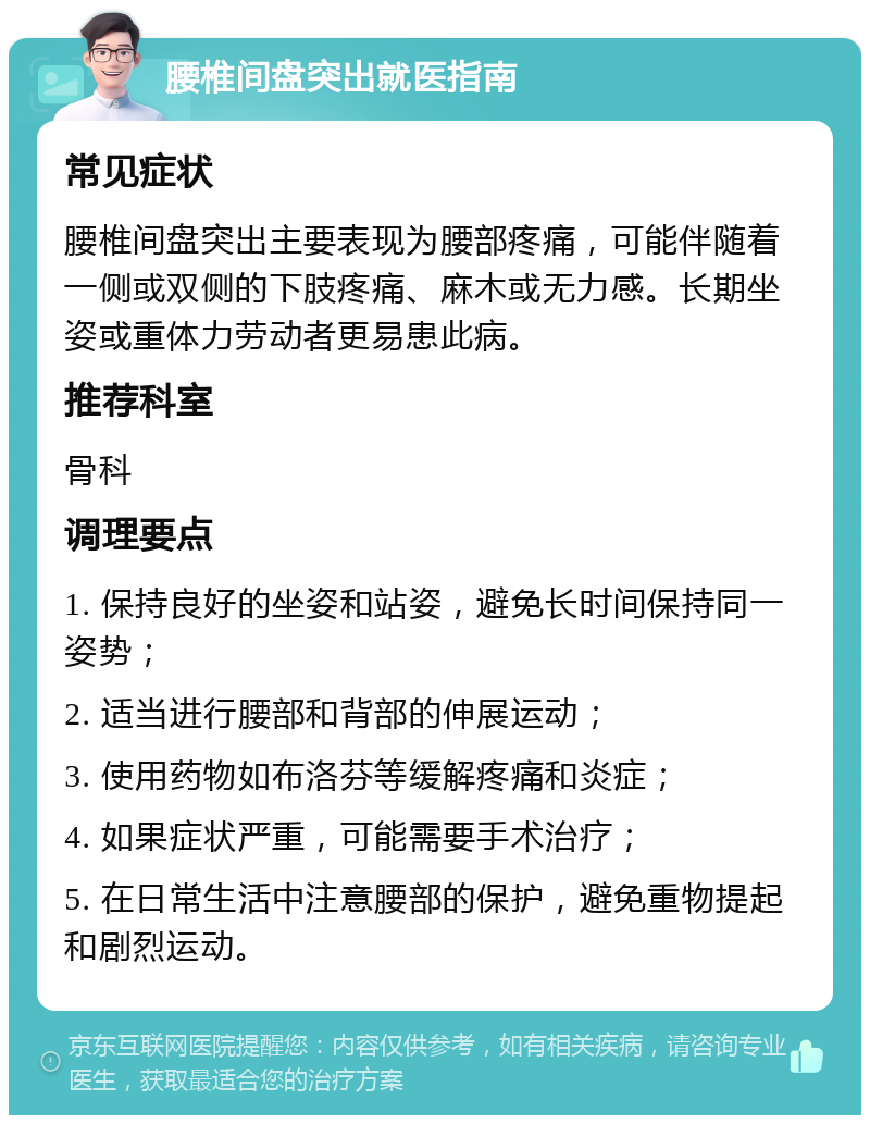 腰椎间盘突出就医指南 常见症状 腰椎间盘突出主要表现为腰部疼痛，可能伴随着一侧或双侧的下肢疼痛、麻木或无力感。长期坐姿或重体力劳动者更易患此病。 推荐科室 骨科 调理要点 1. 保持良好的坐姿和站姿，避免长时间保持同一姿势； 2. 适当进行腰部和背部的伸展运动； 3. 使用药物如布洛芬等缓解疼痛和炎症； 4. 如果症状严重，可能需要手术治疗； 5. 在日常生活中注意腰部的保护，避免重物提起和剧烈运动。