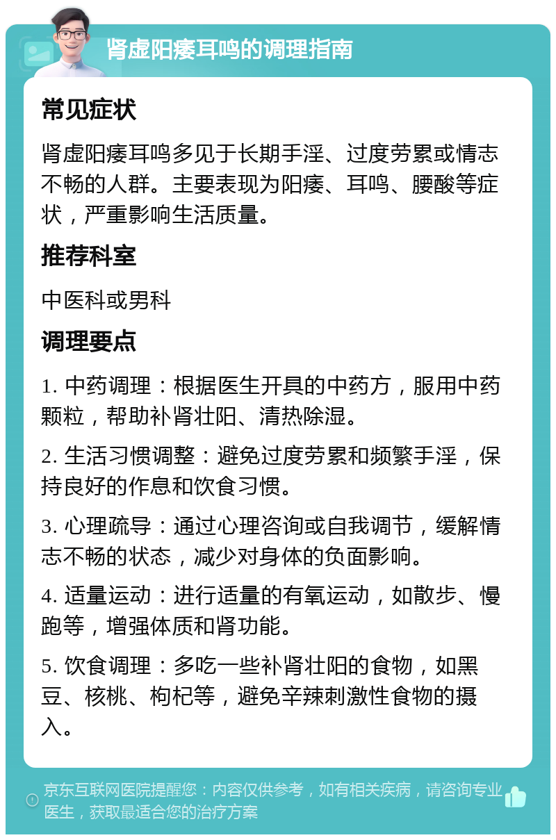 肾虚阳痿耳鸣的调理指南 常见症状 肾虚阳痿耳鸣多见于长期手淫、过度劳累或情志不畅的人群。主要表现为阳痿、耳鸣、腰酸等症状，严重影响生活质量。 推荐科室 中医科或男科 调理要点 1. 中药调理：根据医生开具的中药方，服用中药颗粒，帮助补肾壮阳、清热除湿。 2. 生活习惯调整：避免过度劳累和频繁手淫，保持良好的作息和饮食习惯。 3. 心理疏导：通过心理咨询或自我调节，缓解情志不畅的状态，减少对身体的负面影响。 4. 适量运动：进行适量的有氧运动，如散步、慢跑等，增强体质和肾功能。 5. 饮食调理：多吃一些补肾壮阳的食物，如黑豆、核桃、枸杞等，避免辛辣刺激性食物的摄入。