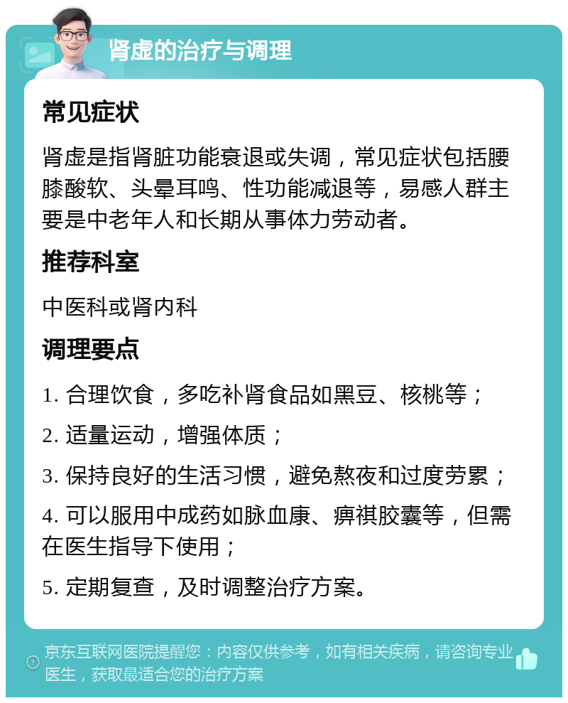 肾虚的治疗与调理 常见症状 肾虚是指肾脏功能衰退或失调，常见症状包括腰膝酸软、头晕耳鸣、性功能减退等，易感人群主要是中老年人和长期从事体力劳动者。 推荐科室 中医科或肾内科 调理要点 1. 合理饮食，多吃补肾食品如黑豆、核桃等； 2. 适量运动，增强体质； 3. 保持良好的生活习惯，避免熬夜和过度劳累； 4. 可以服用中成药如脉血康、痹祺胶囊等，但需在医生指导下使用； 5. 定期复查，及时调整治疗方案。