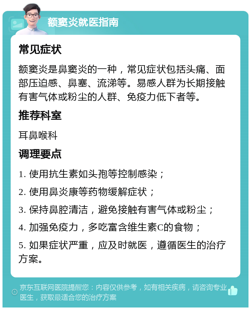 额窦炎就医指南 常见症状 额窦炎是鼻窦炎的一种，常见症状包括头痛、面部压迫感、鼻塞、流涕等。易感人群为长期接触有害气体或粉尘的人群、免疫力低下者等。 推荐科室 耳鼻喉科 调理要点 1. 使用抗生素如头孢等控制感染； 2. 使用鼻炎康等药物缓解症状； 3. 保持鼻腔清洁，避免接触有害气体或粉尘； 4. 加强免疫力，多吃富含维生素C的食物； 5. 如果症状严重，应及时就医，遵循医生的治疗方案。