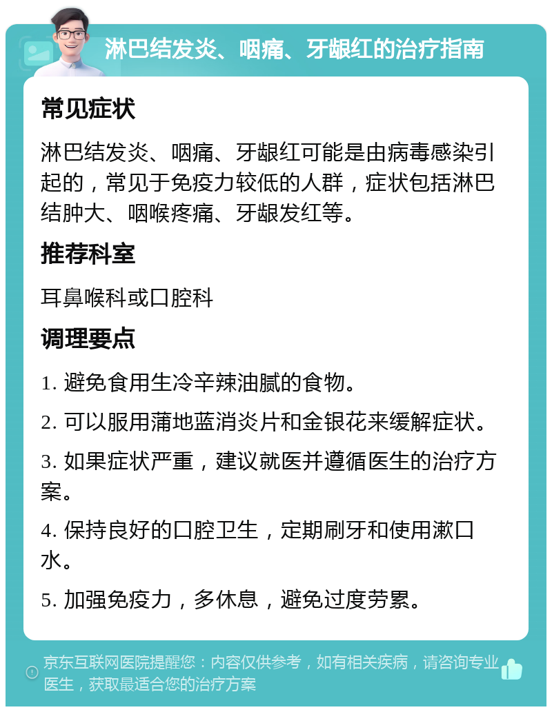 淋巴结发炎、咽痛、牙龈红的治疗指南 常见症状 淋巴结发炎、咽痛、牙龈红可能是由病毒感染引起的，常见于免疫力较低的人群，症状包括淋巴结肿大、咽喉疼痛、牙龈发红等。 推荐科室 耳鼻喉科或口腔科 调理要点 1. 避免食用生冷辛辣油腻的食物。 2. 可以服用蒲地蓝消炎片和金银花来缓解症状。 3. 如果症状严重，建议就医并遵循医生的治疗方案。 4. 保持良好的口腔卫生，定期刷牙和使用漱口水。 5. 加强免疫力，多休息，避免过度劳累。