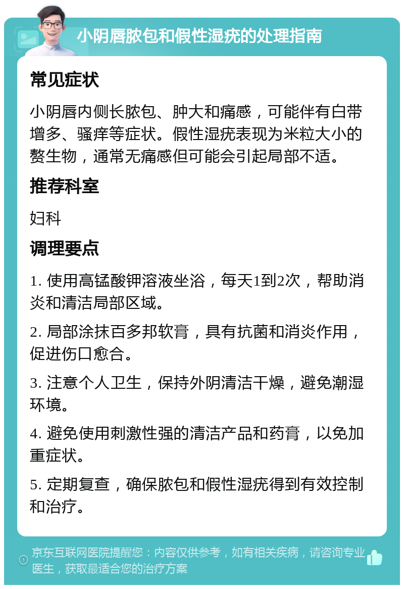 小阴唇脓包和假性湿疣的处理指南 常见症状 小阴唇内侧长脓包、肿大和痛感，可能伴有白带增多、骚痒等症状。假性湿疣表现为米粒大小的赘生物，通常无痛感但可能会引起局部不适。 推荐科室 妇科 调理要点 1. 使用高锰酸钾溶液坐浴，每天1到2次，帮助消炎和清洁局部区域。 2. 局部涂抹百多邦软膏，具有抗菌和消炎作用，促进伤口愈合。 3. 注意个人卫生，保持外阴清洁干燥，避免潮湿环境。 4. 避免使用刺激性强的清洁产品和药膏，以免加重症状。 5. 定期复查，确保脓包和假性湿疣得到有效控制和治疗。