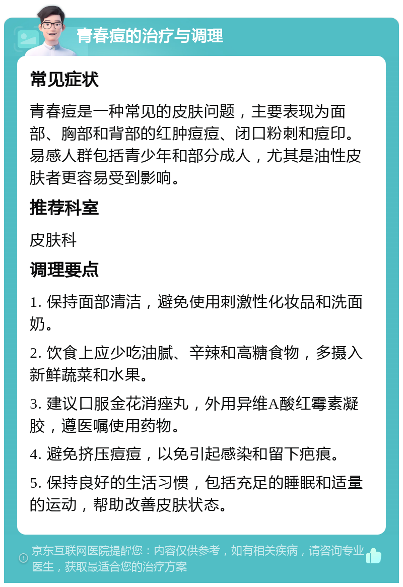 青春痘的治疗与调理 常见症状 青春痘是一种常见的皮肤问题，主要表现为面部、胸部和背部的红肿痘痘、闭口粉刺和痘印。易感人群包括青少年和部分成人，尤其是油性皮肤者更容易受到影响。 推荐科室 皮肤科 调理要点 1. 保持面部清洁，避免使用刺激性化妆品和洗面奶。 2. 饮食上应少吃油腻、辛辣和高糖食物，多摄入新鲜蔬菜和水果。 3. 建议口服金花消痤丸，外用异维A酸红霉素凝胶，遵医嘱使用药物。 4. 避免挤压痘痘，以免引起感染和留下疤痕。 5. 保持良好的生活习惯，包括充足的睡眠和适量的运动，帮助改善皮肤状态。