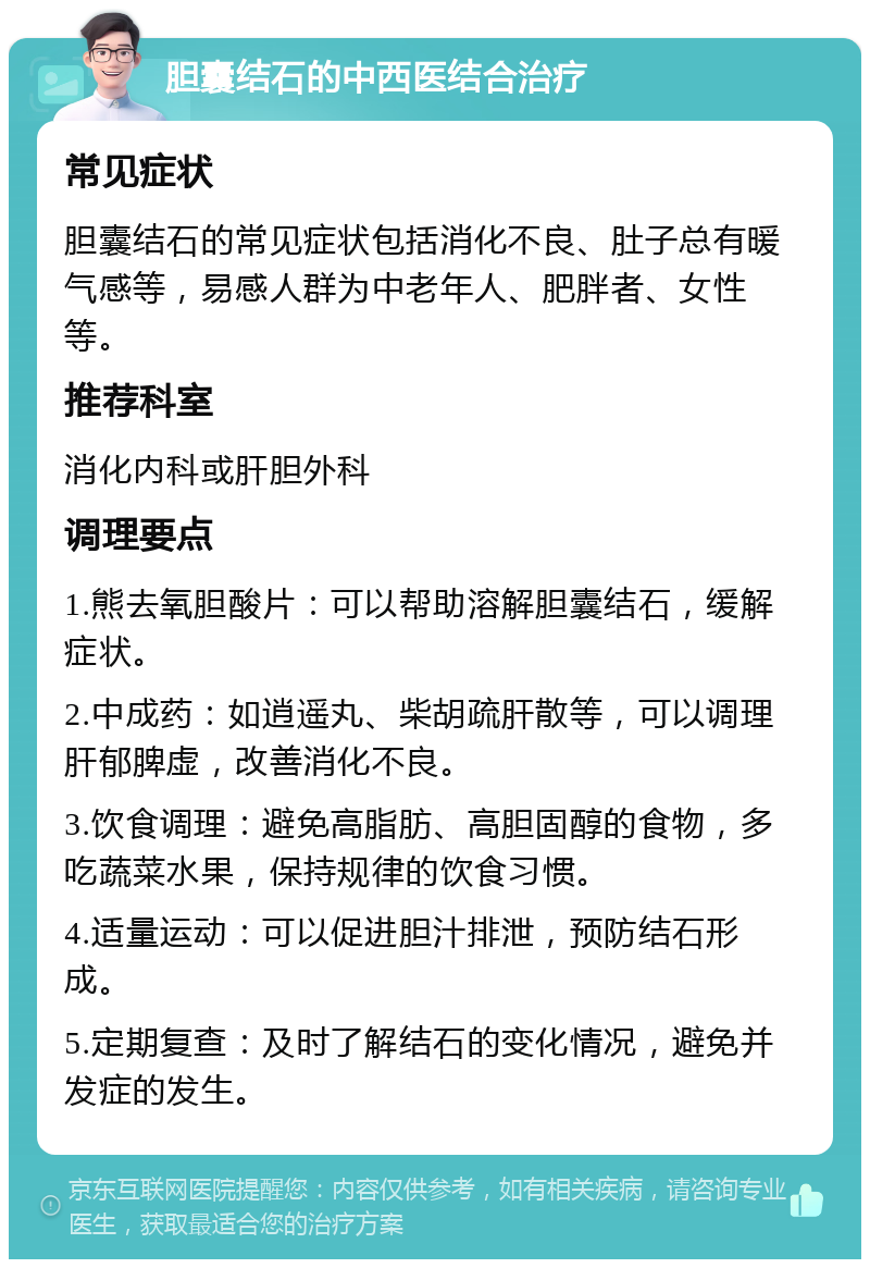 胆囊结石的中西医结合治疗 常见症状 胆囊结石的常见症状包括消化不良、肚子总有暖气感等，易感人群为中老年人、肥胖者、女性等。 推荐科室 消化内科或肝胆外科 调理要点 1.熊去氧胆酸片：可以帮助溶解胆囊结石，缓解症状。 2.中成药：如逍遥丸、柴胡疏肝散等，可以调理肝郁脾虚，改善消化不良。 3.饮食调理：避免高脂肪、高胆固醇的食物，多吃蔬菜水果，保持规律的饮食习惯。 4.适量运动：可以促进胆汁排泄，预防结石形成。 5.定期复查：及时了解结石的变化情况，避免并发症的发生。