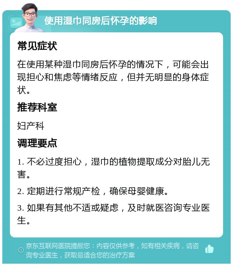 使用湿巾同房后怀孕的影响 常见症状 在使用某种湿巾同房后怀孕的情况下，可能会出现担心和焦虑等情绪反应，但并无明显的身体症状。 推荐科室 妇产科 调理要点 1. 不必过度担心，湿巾的植物提取成分对胎儿无害。 2. 定期进行常规产检，确保母婴健康。 3. 如果有其他不适或疑虑，及时就医咨询专业医生。