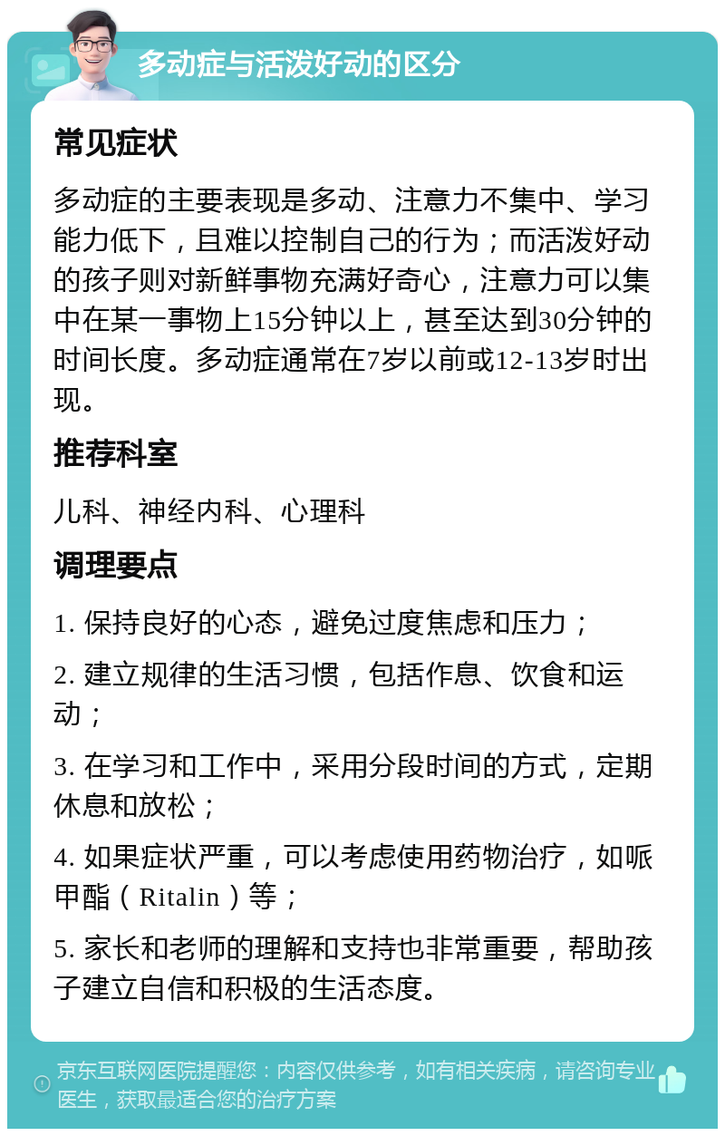 多动症与活泼好动的区分 常见症状 多动症的主要表现是多动、注意力不集中、学习能力低下，且难以控制自己的行为；而活泼好动的孩子则对新鲜事物充满好奇心，注意力可以集中在某一事物上15分钟以上，甚至达到30分钟的时间长度。多动症通常在7岁以前或12-13岁时出现。 推荐科室 儿科、神经内科、心理科 调理要点 1. 保持良好的心态，避免过度焦虑和压力； 2. 建立规律的生活习惯，包括作息、饮食和运动； 3. 在学习和工作中，采用分段时间的方式，定期休息和放松； 4. 如果症状严重，可以考虑使用药物治疗，如哌甲酯（Ritalin）等； 5. 家长和老师的理解和支持也非常重要，帮助孩子建立自信和积极的生活态度。