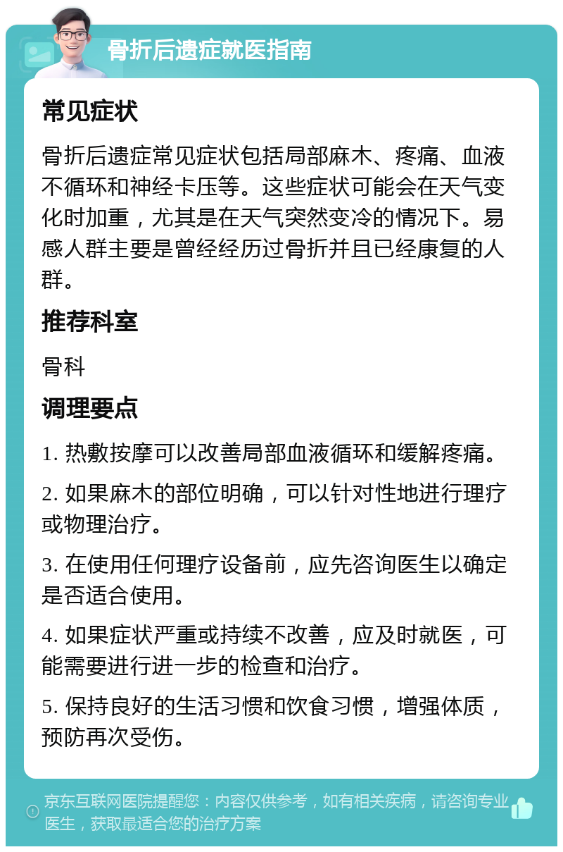 骨折后遗症就医指南 常见症状 骨折后遗症常见症状包括局部麻木、疼痛、血液不循环和神经卡压等。这些症状可能会在天气变化时加重，尤其是在天气突然变冷的情况下。易感人群主要是曾经经历过骨折并且已经康复的人群。 推荐科室 骨科 调理要点 1. 热敷按摩可以改善局部血液循环和缓解疼痛。 2. 如果麻木的部位明确，可以针对性地进行理疗或物理治疗。 3. 在使用任何理疗设备前，应先咨询医生以确定是否适合使用。 4. 如果症状严重或持续不改善，应及时就医，可能需要进行进一步的检查和治疗。 5. 保持良好的生活习惯和饮食习惯，增强体质，预防再次受伤。