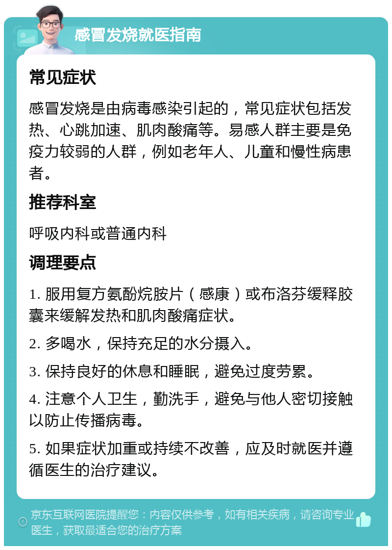 感冒发烧就医指南 常见症状 感冒发烧是由病毒感染引起的，常见症状包括发热、心跳加速、肌肉酸痛等。易感人群主要是免疫力较弱的人群，例如老年人、儿童和慢性病患者。 推荐科室 呼吸内科或普通内科 调理要点 1. 服用复方氨酚烷胺片（感康）或布洛芬缓释胶囊来缓解发热和肌肉酸痛症状。 2. 多喝水，保持充足的水分摄入。 3. 保持良好的休息和睡眠，避免过度劳累。 4. 注意个人卫生，勤洗手，避免与他人密切接触以防止传播病毒。 5. 如果症状加重或持续不改善，应及时就医并遵循医生的治疗建议。