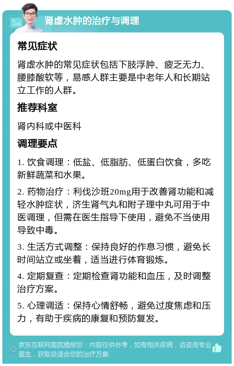 肾虚水肿的治疗与调理 常见症状 肾虚水肿的常见症状包括下肢浮肿、疲乏无力、腰膝酸软等，易感人群主要是中老年人和长期站立工作的人群。 推荐科室 肾内科或中医科 调理要点 1. 饮食调理：低盐、低脂肪、低蛋白饮食，多吃新鲜蔬菜和水果。 2. 药物治疗：利伐沙班20mg用于改善肾功能和减轻水肿症状，济生肾气丸和附子理中丸可用于中医调理，但需在医生指导下使用，避免不当使用导致中毒。 3. 生活方式调整：保持良好的作息习惯，避免长时间站立或坐着，适当进行体育锻炼。 4. 定期复查：定期检查肾功能和血压，及时调整治疗方案。 5. 心理调适：保持心情舒畅，避免过度焦虑和压力，有助于疾病的康复和预防复发。