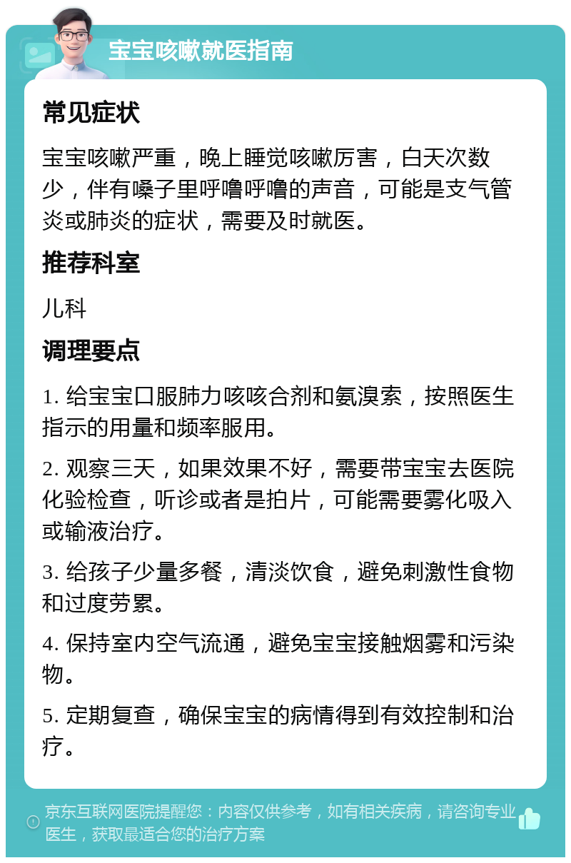 宝宝咳嗽就医指南 常见症状 宝宝咳嗽严重，晚上睡觉咳嗽厉害，白天次数少，伴有嗓子里呼噜呼噜的声音，可能是支气管炎或肺炎的症状，需要及时就医。 推荐科室 儿科 调理要点 1. 给宝宝口服肺力咳咳合剂和氨溴索，按照医生指示的用量和频率服用。 2. 观察三天，如果效果不好，需要带宝宝去医院化验检查，听诊或者是拍片，可能需要雾化吸入或输液治疗。 3. 给孩子少量多餐，清淡饮食，避免刺激性食物和过度劳累。 4. 保持室内空气流通，避免宝宝接触烟雾和污染物。 5. 定期复查，确保宝宝的病情得到有效控制和治疗。