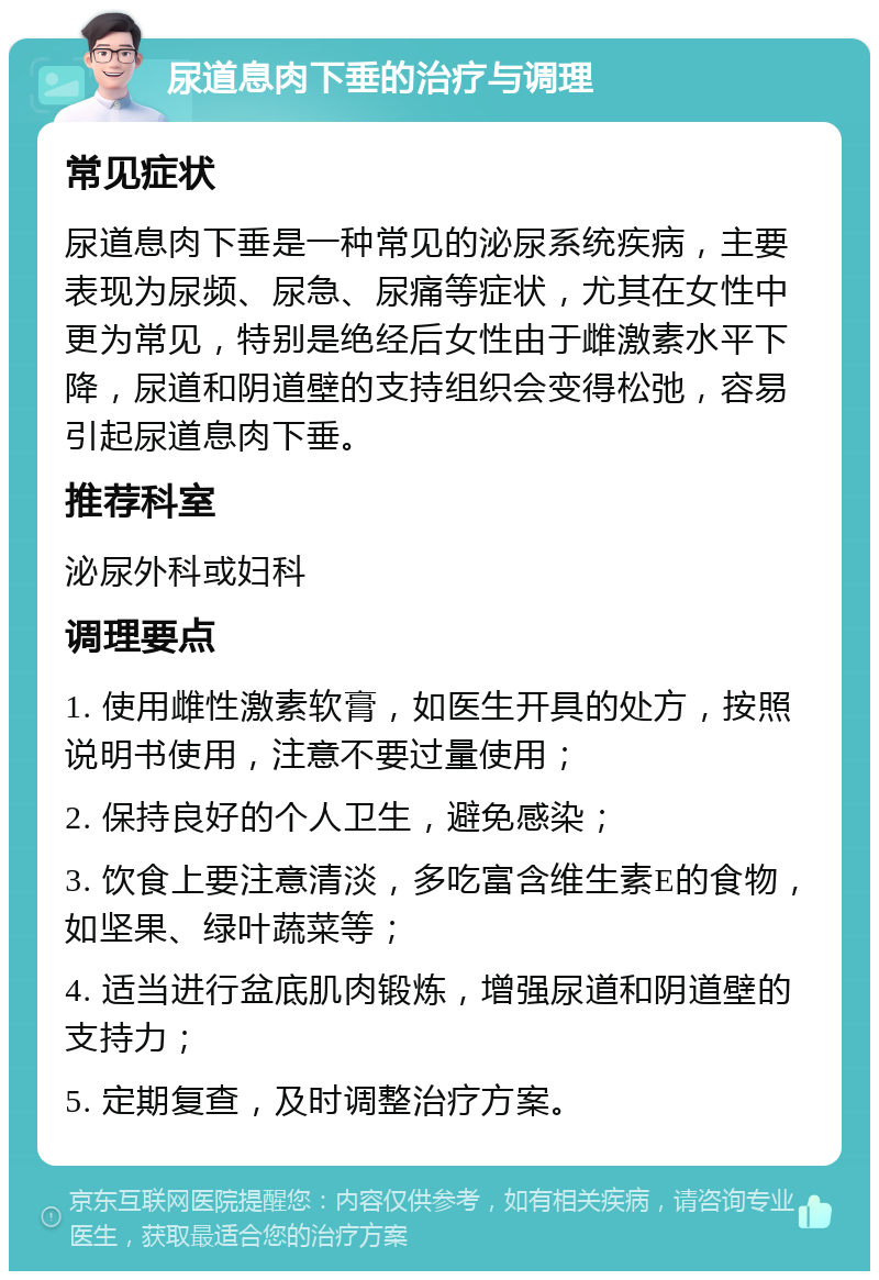 尿道息肉下垂的治疗与调理 常见症状 尿道息肉下垂是一种常见的泌尿系统疾病，主要表现为尿频、尿急、尿痛等症状，尤其在女性中更为常见，特别是绝经后女性由于雌激素水平下降，尿道和阴道壁的支持组织会变得松弛，容易引起尿道息肉下垂。 推荐科室 泌尿外科或妇科 调理要点 1. 使用雌性激素软膏，如医生开具的处方，按照说明书使用，注意不要过量使用； 2. 保持良好的个人卫生，避免感染； 3. 饮食上要注意清淡，多吃富含维生素E的食物，如坚果、绿叶蔬菜等； 4. 适当进行盆底肌肉锻炼，增强尿道和阴道壁的支持力； 5. 定期复查，及时调整治疗方案。