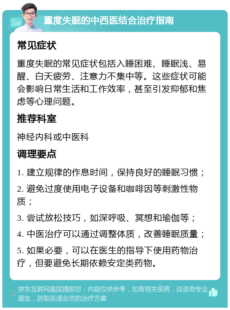 重度失眠的中西医结合治疗指南 常见症状 重度失眠的常见症状包括入睡困难、睡眠浅、易醒、白天疲劳、注意力不集中等。这些症状可能会影响日常生活和工作效率，甚至引发抑郁和焦虑等心理问题。 推荐科室 神经内科或中医科 调理要点 1. 建立规律的作息时间，保持良好的睡眠习惯； 2. 避免过度使用电子设备和咖啡因等刺激性物质； 3. 尝试放松技巧，如深呼吸、冥想和瑜伽等； 4. 中医治疗可以通过调整体质，改善睡眠质量； 5. 如果必要，可以在医生的指导下使用药物治疗，但要避免长期依赖安定类药物。