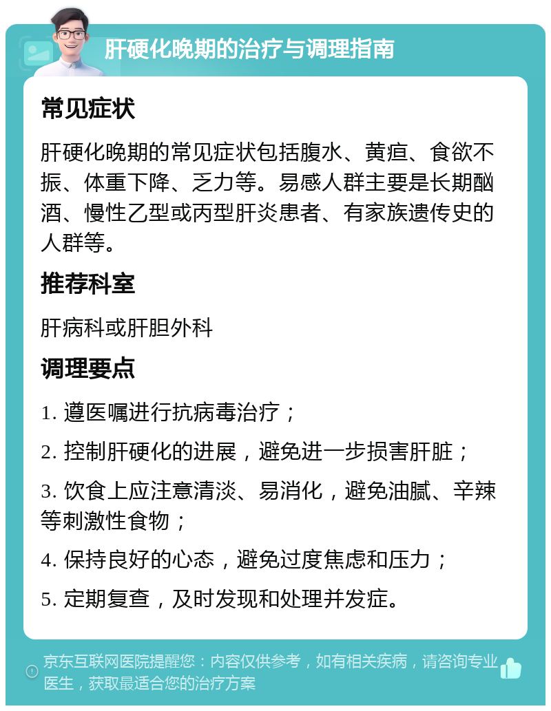 肝硬化晚期的治疗与调理指南 常见症状 肝硬化晚期的常见症状包括腹水、黄疸、食欲不振、体重下降、乏力等。易感人群主要是长期酗酒、慢性乙型或丙型肝炎患者、有家族遗传史的人群等。 推荐科室 肝病科或肝胆外科 调理要点 1. 遵医嘱进行抗病毒治疗； 2. 控制肝硬化的进展，避免进一步损害肝脏； 3. 饮食上应注意清淡、易消化，避免油腻、辛辣等刺激性食物； 4. 保持良好的心态，避免过度焦虑和压力； 5. 定期复查，及时发现和处理并发症。