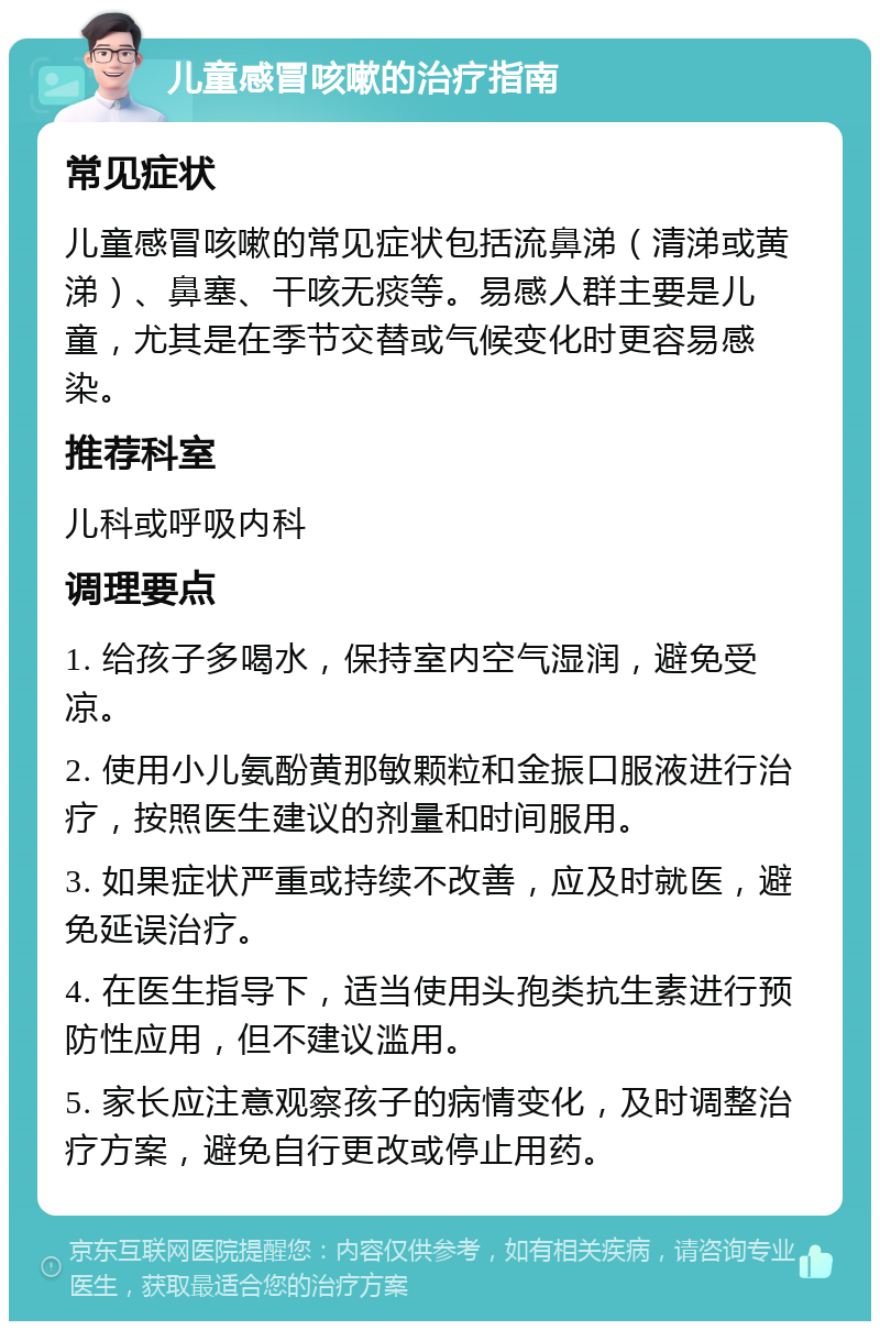 儿童感冒咳嗽的治疗指南 常见症状 儿童感冒咳嗽的常见症状包括流鼻涕（清涕或黄涕）、鼻塞、干咳无痰等。易感人群主要是儿童，尤其是在季节交替或气候变化时更容易感染。 推荐科室 儿科或呼吸内科 调理要点 1. 给孩子多喝水，保持室内空气湿润，避免受凉。 2. 使用小儿氨酚黄那敏颗粒和金振口服液进行治疗，按照医生建议的剂量和时间服用。 3. 如果症状严重或持续不改善，应及时就医，避免延误治疗。 4. 在医生指导下，适当使用头孢类抗生素进行预防性应用，但不建议滥用。 5. 家长应注意观察孩子的病情变化，及时调整治疗方案，避免自行更改或停止用药。