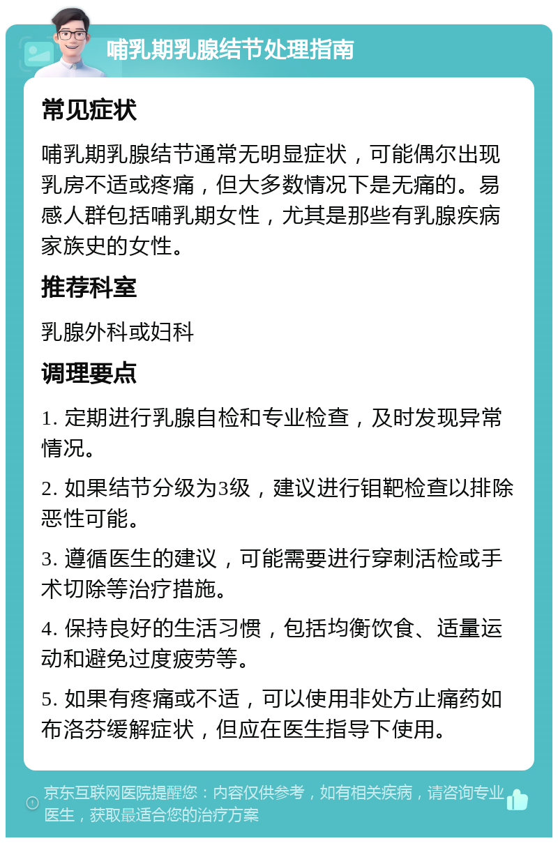 哺乳期乳腺结节处理指南 常见症状 哺乳期乳腺结节通常无明显症状，可能偶尔出现乳房不适或疼痛，但大多数情况下是无痛的。易感人群包括哺乳期女性，尤其是那些有乳腺疾病家族史的女性。 推荐科室 乳腺外科或妇科 调理要点 1. 定期进行乳腺自检和专业检查，及时发现异常情况。 2. 如果结节分级为3级，建议进行钼靶检查以排除恶性可能。 3. 遵循医生的建议，可能需要进行穿刺活检或手术切除等治疗措施。 4. 保持良好的生活习惯，包括均衡饮食、适量运动和避免过度疲劳等。 5. 如果有疼痛或不适，可以使用非处方止痛药如布洛芬缓解症状，但应在医生指导下使用。