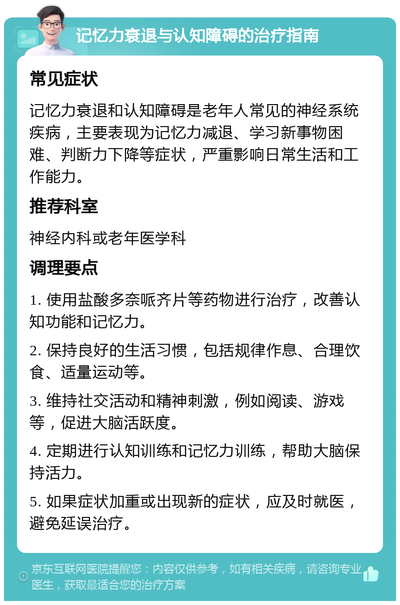 记忆力衰退与认知障碍的治疗指南 常见症状 记忆力衰退和认知障碍是老年人常见的神经系统疾病，主要表现为记忆力减退、学习新事物困难、判断力下降等症状，严重影响日常生活和工作能力。 推荐科室 神经内科或老年医学科 调理要点 1. 使用盐酸多奈哌齐片等药物进行治疗，改善认知功能和记忆力。 2. 保持良好的生活习惯，包括规律作息、合理饮食、适量运动等。 3. 维持社交活动和精神刺激，例如阅读、游戏等，促进大脑活跃度。 4. 定期进行认知训练和记忆力训练，帮助大脑保持活力。 5. 如果症状加重或出现新的症状，应及时就医，避免延误治疗。