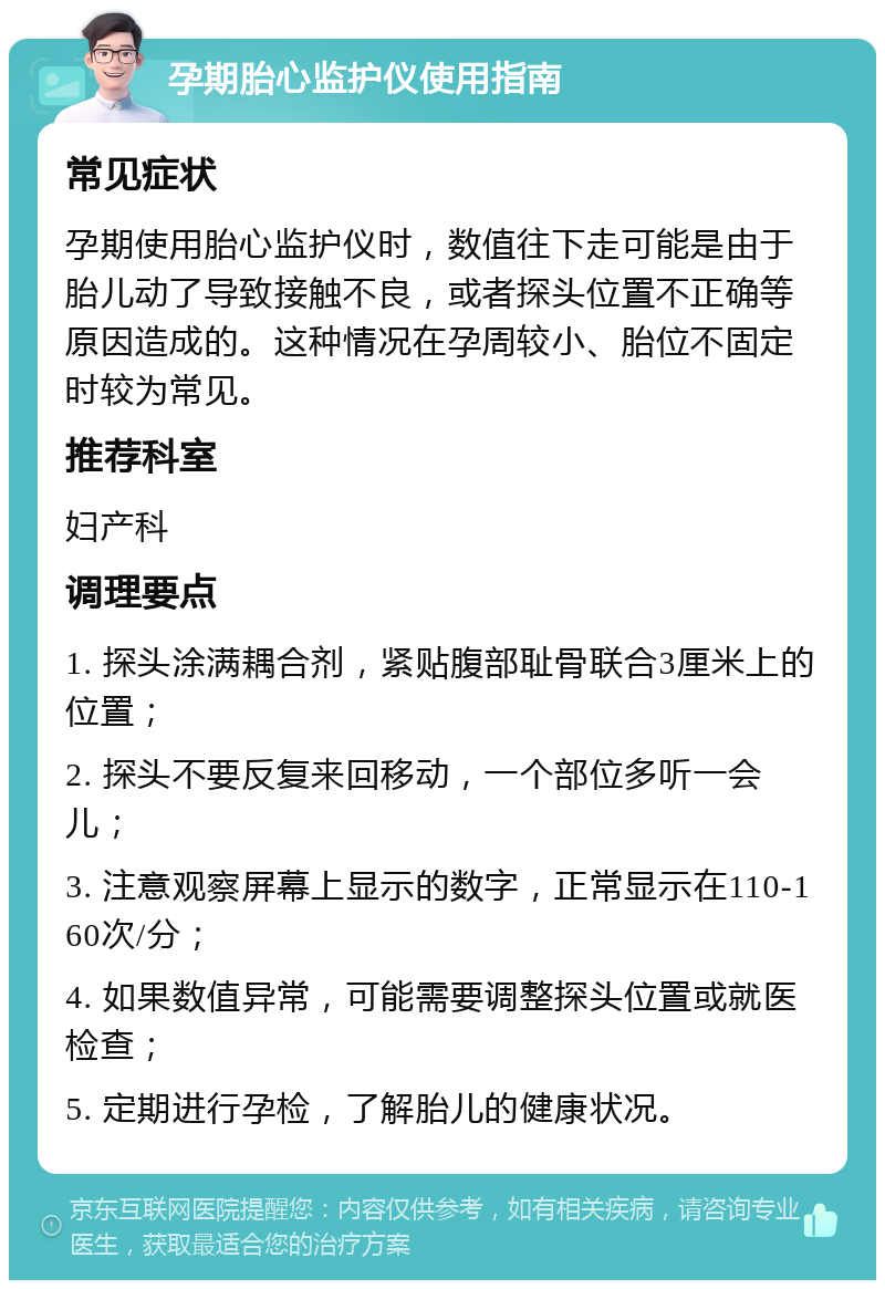 孕期胎心监护仪使用指南 常见症状 孕期使用胎心监护仪时，数值往下走可能是由于胎儿动了导致接触不良，或者探头位置不正确等原因造成的。这种情况在孕周较小、胎位不固定时较为常见。 推荐科室 妇产科 调理要点 1. 探头涂满耦合剂，紧贴腹部耻骨联合3厘米上的位置； 2. 探头不要反复来回移动，一个部位多听一会儿； 3. 注意观察屏幕上显示的数字，正常显示在110-160次/分； 4. 如果数值异常，可能需要调整探头位置或就医检查； 5. 定期进行孕检，了解胎儿的健康状况。