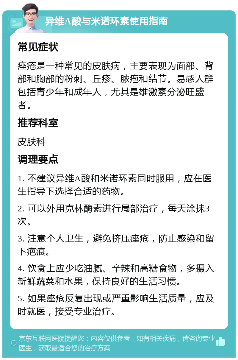 异维A酸与米诺环素使用指南 常见症状 痤疮是一种常见的皮肤病，主要表现为面部、背部和胸部的粉刺、丘疹、脓疱和结节。易感人群包括青少年和成年人，尤其是雄激素分泌旺盛者。 推荐科室 皮肤科 调理要点 1. 不建议异维A酸和米诺环素同时服用，应在医生指导下选择合适的药物。 2. 可以外用克林酶素进行局部治疗，每天涂抹3次。 3. 注意个人卫生，避免挤压痤疮，防止感染和留下疤痕。 4. 饮食上应少吃油腻、辛辣和高糖食物，多摄入新鲜蔬菜和水果，保持良好的生活习惯。 5. 如果痤疮反复出现或严重影响生活质量，应及时就医，接受专业治疗。