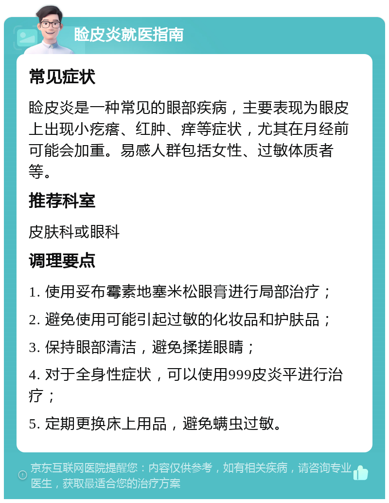 睑皮炎就医指南 常见症状 睑皮炎是一种常见的眼部疾病，主要表现为眼皮上出现小疙瘩、红肿、痒等症状，尤其在月经前可能会加重。易感人群包括女性、过敏体质者等。 推荐科室 皮肤科或眼科 调理要点 1. 使用妥布霉素地塞米松眼膏进行局部治疗； 2. 避免使用可能引起过敏的化妆品和护肤品； 3. 保持眼部清洁，避免揉搓眼睛； 4. 对于全身性症状，可以使用999皮炎平进行治疗； 5. 定期更换床上用品，避免螨虫过敏。