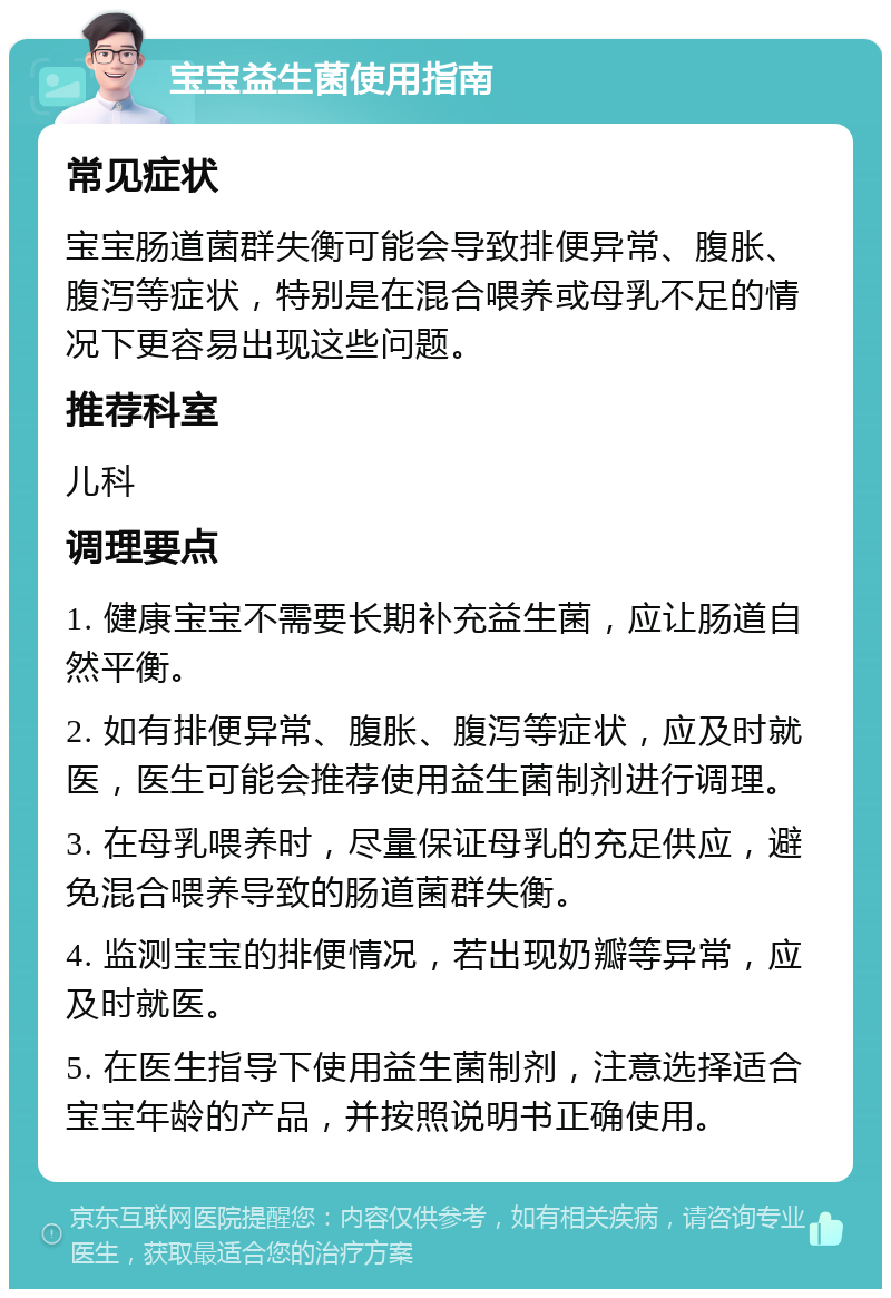 宝宝益生菌使用指南 常见症状 宝宝肠道菌群失衡可能会导致排便异常、腹胀、腹泻等症状，特别是在混合喂养或母乳不足的情况下更容易出现这些问题。 推荐科室 儿科 调理要点 1. 健康宝宝不需要长期补充益生菌，应让肠道自然平衡。 2. 如有排便异常、腹胀、腹泻等症状，应及时就医，医生可能会推荐使用益生菌制剂进行调理。 3. 在母乳喂养时，尽量保证母乳的充足供应，避免混合喂养导致的肠道菌群失衡。 4. 监测宝宝的排便情况，若出现奶瓣等异常，应及时就医。 5. 在医生指导下使用益生菌制剂，注意选择适合宝宝年龄的产品，并按照说明书正确使用。