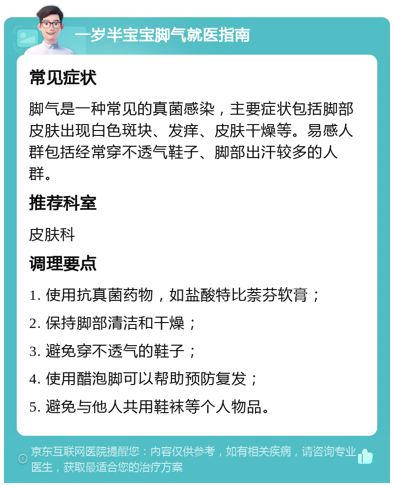 一岁半宝宝脚气就医指南 常见症状 脚气是一种常见的真菌感染，主要症状包括脚部皮肤出现白色斑块、发痒、皮肤干燥等。易感人群包括经常穿不透气鞋子、脚部出汗较多的人群。 推荐科室 皮肤科 调理要点 1. 使用抗真菌药物，如盐酸特比萘芬软膏； 2. 保持脚部清洁和干燥； 3. 避免穿不透气的鞋子； 4. 使用醋泡脚可以帮助预防复发； 5. 避免与他人共用鞋袜等个人物品。