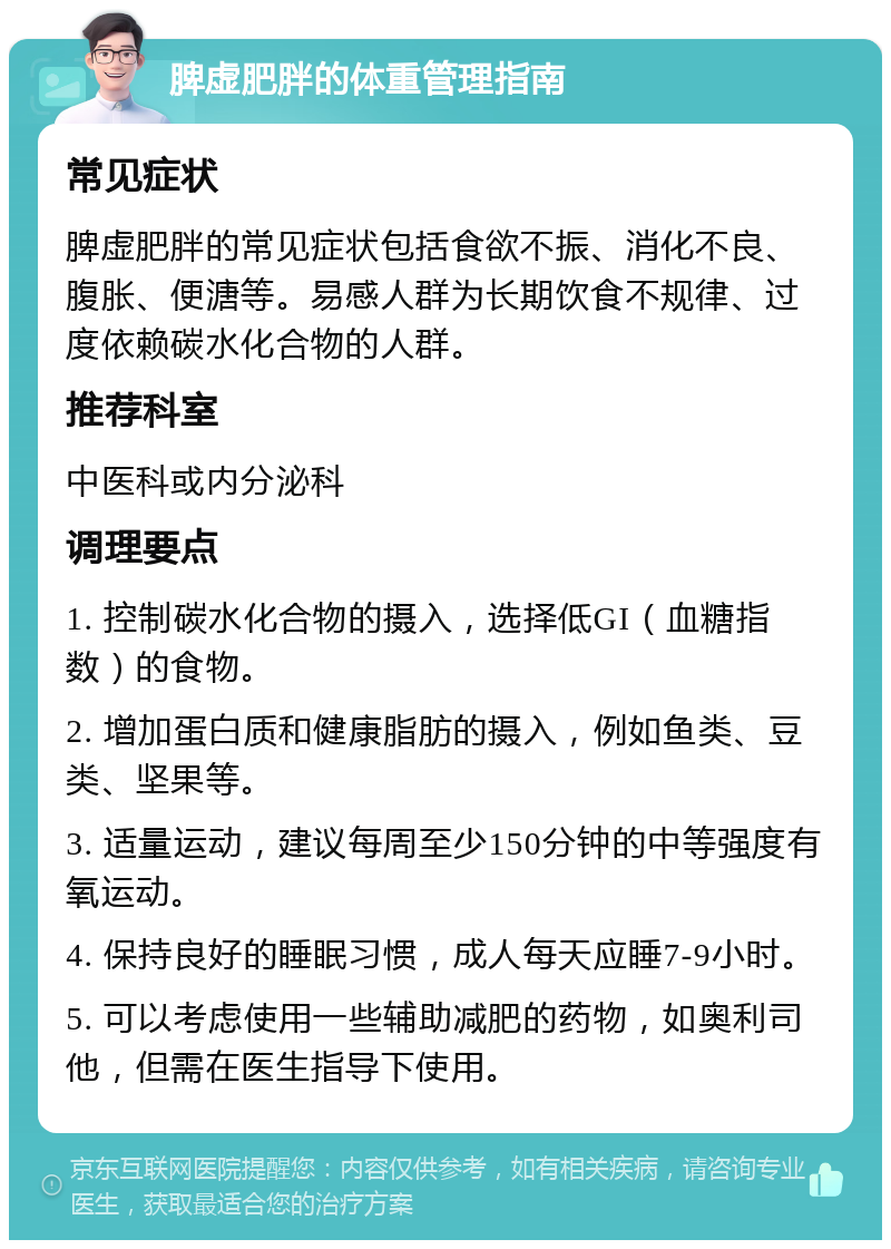 脾虚肥胖的体重管理指南 常见症状 脾虚肥胖的常见症状包括食欲不振、消化不良、腹胀、便溏等。易感人群为长期饮食不规律、过度依赖碳水化合物的人群。 推荐科室 中医科或内分泌科 调理要点 1. 控制碳水化合物的摄入，选择低GI（血糖指数）的食物。 2. 增加蛋白质和健康脂肪的摄入，例如鱼类、豆类、坚果等。 3. 适量运动，建议每周至少150分钟的中等强度有氧运动。 4. 保持良好的睡眠习惯，成人每天应睡7-9小时。 5. 可以考虑使用一些辅助减肥的药物，如奥利司他，但需在医生指导下使用。